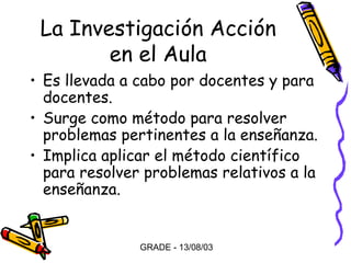 La Investigación Acción
en el Aula
• Es llevada a cabo por docentes y para
docentes.
• Surge como método para resolver
problemas pertinentes a la enseñanza.
• Implica aplicar el método científico
para resolver problemas relativos a la
enseñanza.

GRADE - 13/08/03

 