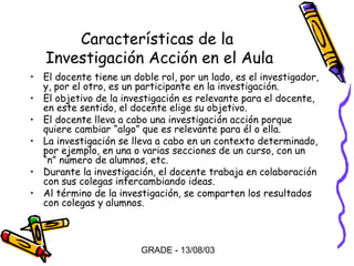 Características de la
Investigación Acción en el Aula
• El docente tiene un doble rol, por un lado, es el investigador,
y, por el otro, es un participante en la investigación.
• El objetivo de la investigación es relevante para el docente,
en este sentido, el docente elige su objetivo.
• El docente lleva a cabo una investigación acción porque
quiere cambiar “algo” que es relevante para él o ella.
• La investigación se lleva a cabo en un contexto determinado,
por ejemplo, en una o varias secciones de un curso, con un
“n” número de alumnos, etc.
• Durante la investigación, el docente trabaja en colaboración
con sus colegas intercambiando ideas.
• Al término de la investigación, se comparten los resultados
con colegas y alumnos.

GRADE - 13/08/03

 