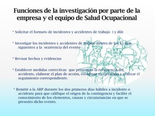 Funciones de la investigación por parte de la empresa y el equipo de Salud Ocupacional* Solicitar el formato de incidentes y accidentes de trabajo  ( y dile* Investigar los incidentes y accidentes de trabajo dentro de los 15 días siguientes a la  ocurrencia del evento* Revisar hechos y evidencias* Establecer medidas correctivas  que prevengan la recurrencia del accidente, elaborar el plan de acción, coordinar su ejecución y realizar el    seguimiento correspondiente. * Remitir a la ARP durante los dos primeros días hábiles a incidente o accidente para que califique el origen de la contingencia y facilite el conocimiento de los elementos, causas y circunstancias en que se presento dicho evento.