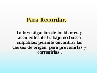 Para Recordar:La investigación de incidentes y accidentes de trabajo no busca culpables; permite encontrar las causas de origen  para prevenirlas y corregirlas .