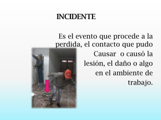 INCIDENTE   Es el evento que procede a la perdida, el contacto que pudo Causar  o causó la lesión, el daño o algo  en el ambiente de trabajo.