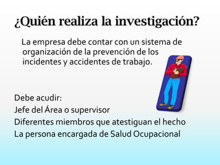 ¿Quién realiza la investigación?    La empresa debe contar con un sistema de organización de la prevención de los incidentes y accidentes de trabajo.Debe acudir:Jefe del Área o supervisorDiferentes miembros que atestiguan el hechoLa persona encargada de Salud Ocupacional