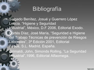 Bibliografía
• Salgado Benítez, Josué y Guerrero López
  Leticia. “Higiene y Seguridad
  Industrial”, México, D.F 2006, Editorial Exodo.
• Cortés Díaz, José María, “Seguridad e Higiene
  del Trabajo Técnicas de prevención de Riesgos
  Laborales”, 3ª Edición 2001, Editorial
  Tébas, S.L. Madrid, España.
• Grimaldi, John, Simonds Rolling, ”La Seguridad
  Industrial”,1996, Editorial Alfaomega.
 