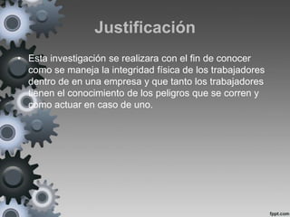Justificación
• Esta investigación se realizara con el fin de conocer
  como se maneja la integridad física de los trabajadores
  dentro de en una empresa y que tanto los trabajadores
  tienen el conocimiento de los peligros que se corren y
  como actuar en caso de uno.
 