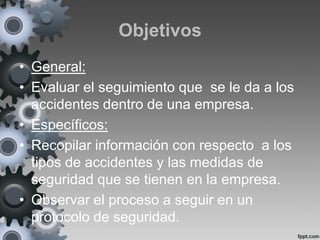 Objetivos
• General:
• Evaluar el seguimiento que se le da a los
  accidentes dentro de una empresa.
• Específicos:
• Recopilar información con respecto a los
  tipos de accidentes y las medidas de
  seguridad que se tienen en la empresa.
• Observar el proceso a seguir en un
  protocolo de seguridad.
 