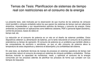 Temas de Tesis: Planificacion de sistemas de tiempo
      real con restricciones en el consumo de la energia

 

La presente tesis, está motivada por la observación de que muchos de los sistemas de cómputo
móvil (portátil) o cómputo embebido sobre los que operan los sistemas de tiempo real son altamente
dinámicos, impredecibles y con requerimientos estrictos de tiempos y consumo de energía. Estos
ambientes se presentan en aplicaciones como teléfonos celulares, PDA´s (personal digital assistans),
control de procesos, bases de datos en
tiempo real, etc.

La reducción en el consumo de potencia es un reto en el diseño de sistemas portátiles. Estos
dispositivos obtienen su alimentación de baterías, por lo tanto reduciendo el consumo de la potencia
extendemos su tiempo de operación. El consumo de potencia es un problema que también afecta a
las computadoras de escritorio o servidores, ya que un alto consumo de potencia eleva la
temperatura de estos dispositivos y deteriora el desempeño y la confiabilidad del sistema.

En esta tesis, se diseñarán técnicas de manejo de procesos en sistemas operativos de tiempo real
que permitan reducir el consumo de energía en sistemas de cómputo portátiles y embebidos. Dichas
técnicas incluirán la capacidad de monitorizar, medir, y optimizar el consumo de la energía
consumida por los procesos además de planificar los procesos de forma que cumplan con sus
tiempos de respuesta.
 