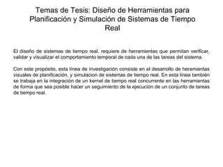 Temas de Tesis: Diseño de Herramientas para
       Planificación y Simulación de Sistemas de Tiempo
                              Real
 


El diseño de sistemas de tiempo real, requiere de herramientas que permitan verificar,
validar y visualizar el comportamiento temporal de cada una de las tareas del sistema.

Con este propósito, esta línea de investigación consiste en el desarrollo de heramientas
visuales de planificación, y simulacion de sistemas de tiempo real. En esta línea también
se trabaja en la integración de un kernel de tiempo real concurrente en las herramientas
de forma que sea posible hacer un seguimiento de la ejecución de un conjunto de tareas
de tiempo real.
 