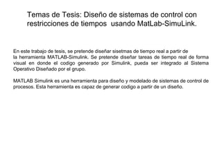 Temas de Tesis: Diseño de sistemas de control con
     restricciones de tiempos usando MatLab-SimuLink.

 


En este trabajo de tesis, se pretende diseñar sisetmas de tiempo real a partir de
la herramienta MATLAB-Simulink. Se pretende diseñar tareas de tiempo real de forma
visual en donde el codigo generado por Simulink, pueda ser integrado al Sistema
Operativo Diseñado por el grupo.

MATLAB Simulink es una herramienta para diseño y modelado de sistemas de control de
procesos. Esta herramienta es capaz de generar codigo a partir de un diseño.
 