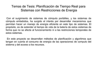 Temas de Tesis: Planificación de Tiempo Real para
          Sistemas con Restricciones de Energia

 Con el surgimiento de sistemas de cómputo portátiles, y los sistemas de
cómputo embebidos, ha surgido el interés por desarrollar mecanismos que
permitan hacer un manejo de energía eficiente en este tipo de sistemas. El
propósito, es de extender el tiempo de vida de la batería de estos sistemas de
forma que no se afecte al funcionamiento ni a las restricciones temporales de
estos sistemas.

 En este proyecto se desarrollan métodos de planificación y algoritmos que
tengan en cuenta el consumo de energía de las operaciones de computo del
sistema y del acceso a los recursos.
 