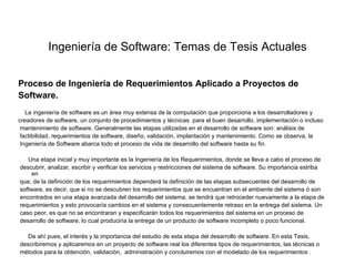 Ingeniería de Software: Temas de Tesis Actuales


Proceso de Ingeniería de Requerimientos Aplicado a Proyectos de
Software.
   La ingeniería de software es un área muy extensa de la computación que proporciona a los desarrolladores y
creadores de software, un conjunto de procedimientos y técnicas para el buen desarrollo, implementación o incluso
 mantenimiento de software. Generalmente las etapas utilizadas en el desarrollo de software son: análisis de
 factibilidad, requerimientos de software, diseño, validación, implantación y mantenimiento. Como se observa, la
 Ingeniería de Software abarca todo el proceso de vida de desarrollo del software hasta su fin.

   Una etapa inicial y muy importante es la Ingeniería de los Requerimientos, donde se lleva a cabo el proceso de
descubrir, analizar, escribir y verificar los servicios y restricciones del sistema de software. Su importancia estriba
    en
que, de la definición de los requerimientos dependerá la definición de las etapas subsecuentes del desarrollo de
software, es decir, que si no se descubren los requerimientos que se encuentran en el ambiente del sistema ó son
encontrados en una etapa avanzada del desarrollo del sistema, se tendrá que retroceder nuevamente a la etapa de
requerimientos y esto provocaría cambios en el sistema y consecuentemente retraso en la entrega del sistema. Un
caso peor, es que no se encontraran y especificarán todos los requerimientos del sistema en un proceso de
desarrollo de software, lo cual produciría la entrega de un producto de software incompleto o poco funcional.

   De ahí pues, el interés y la importancia del estudio de esta etapa del desarrollo de software. En esta Tesis,
describiremos y aplicaremos en un proyecto de software real los diferentes tipos de requerimientos, las técnicas o
métodos para la obtención, validación, administración y concluiremos con el modelado de los requerimientos .
 