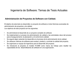 Ingeniería de Software: Temas de Tesis Actuales


  Administración de Proyectos de Software con Calidad.

El objetivo de esta tesis es desarrollar un proyecto de software e incluir técnicas avanzadas de
administración de proyectos y de calidad.
Los objetivos de este proyecto son los siguientes:

•   Se administrará el desarrollo de un proyecto completo de software
•   Se implementará un proceso de administración de calidad y las actividades clave del proceso
    para el aseguramiento, la planeación y el control de la calidad.
•   Se seguirá algún estandar de desarrollo en el proceso de la administración de la calidad.
•   Se utilizaran métricas de software para evaluar, predecir y controlar la calidad del proyecto.
•   Se organizará un equipo de Ingenieros para el desarrollo del proyecto.
•   Se introducirá al proyecto el modelo P-CMM como marco de trabajo para resaltar las
    capacidades de los desarrolladores de software en una organización.
 