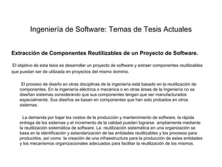 Ingeniería de Software: Temas de Tesis Actuales


Extracción de Componentes Reutilizables de un Proyecto de Software.

El objetivo de esta tesis es desarrollar un proyecto de software y extraer componentes reutilizables
que puedan ser de utilizada en proyectos del mismo dominio.

     El proceso de diseño en otras disciplinas de la ingeniería está basado en la reutilización de
    componentes. En la ingeniería eléctrica o mecánica o en otras áreas de la Ingeniería no se
    diseñan sistemas considerando que sus componentes tengan que ser manufacturados
    especialmente. Sus diseños se basan en componentes que han sido probados en otros
    sistemas.

      La demanda por bajar los costos de la producción y mantenimiento de software, la rápida
    entrega de los sistemas y el incremento de la calidad pueden lograrse ampliamente mediante
    la reutilización sistemática de software. La reutilización sistemática en una organización se
    basa en la identificación y estandarización de las entidades reutilizables y los procesos para
    producirlos, así como la creación de una infraestructura para la producción de estas entidades
    y los mecanismos organizacionales adecuados para facilitar la reutilización de los mismos.
 