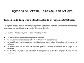 Ingeniería de Software: Temas de Tesis Actuales


Extracción de Componentes Reutilizables de un Proyecto de Software.

 El objetivo de esta tesis es desarrollar un proyecto de software y extraer componentes reutilizables
que puedan ser de utilizada en proyectos del mismo dominio.

Los objetivos de este proyecto de tesis son los siguientes:

•   Se desarrollara un proyecto completo de software
•   Se estudiaran las tecnicas actuales de reutilzacion de componentes
•   Se identificaran los componentes de software que son posibles de reutilizar del proyecto de
    software.
•   Se identificaran los procesos de software que son posibles de reutilizar en el proyecto de
    software
•   Se diseñara un proceso de extraccion de componentes reutilizables en proyectos del mismo
    dominio.
 