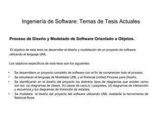 Ingeniería de Software: Temas de Tesis Actuales


 Proceso de Diseño y Modelado de Software Orientado a Objetos.

 El objetivo de esta tesis es desarrollar el diseño y modelación de un proyecto de software
utilizando el lenguaje UML.

Los objetivos especificos de esta tesis son los siguientes:

•   Se desarrollara un proyecto completo de software con el fin de comprender todo el proceso.
•   Se estudiaran el lenguaje de Modelado UML y el Rational Unified Process para Diseño.
•   Se identificarán en el diseño del proyecto los distintos tipos de diagramas que existen como
    son los: (a) diagramas de clases, (b) casos de usos,(c ) paquetes, (d) diagramas de interacción
    y secuencia,y los diagramas de transición de estados.
•   Se modelara el diseño del proyecto del software utilizando UML mediante la herramienta de
    Rational Rose.
 