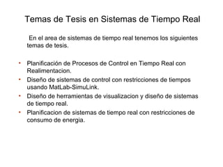 Temas de Tesis en Sistemas de Tiempo Real

     En el area de sistemas de tiempo real tenemos los siguientes
    temas de tesis.

•   Planificación de Procesos de Control en Tiempo Real con
    Realimentacion.
•   Diseño de sistemas de control con restricciones de tiempos
    usando MatLab-SimuLink.
•   Diseño de herramientas de visualizacion y diseño de sistemas
    de tiempo real.
•   Planificacion de sistemas de tiempo real con restricciones de
    consumo de energia.
 
