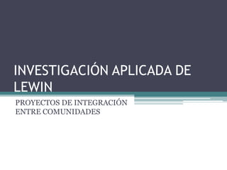 INVESTIGACIÓN APLICADA DE
LEWIN
PROYECTOS DE INTEGRACIÓN
ENTRE COMUNIDADES
 