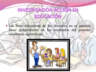 INVESTIGACIÓN ACCIÓN EN
              EDUCACIÓN
 Los fines educativos de los docentes no se pueden
 basar simplemente en los resultados del proceso
 enseñanza-aprendizaje.
 
