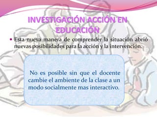 INVESTIGACIÓN ACCIÓN EN
             EDUCACIÓN
 Esta nueva manera de comprender la situación abrió
 nuevas posibilidades para la acción y la intervención.



        No es posible sin que el docente
       cambie el ambiente de la clase a un
       modo socialmente mas interactivo.
 