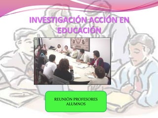 INVESTIGACIÓN ACCIÓN EN
       EDUCACIÓN




     REUNIÓN PROFESORES
          ALUMNOS
 