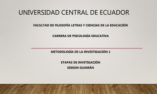 UNIVERSIDAD CENTRAL DE ECUADOR
FACULTAD DE FILOSOFÍA LETRAS Y CIENCIAS DE LA EDUCACIÓN
CARRERA DE PSICOLOGÍA EDUCATIVA
METODOLOGÍA DE LA INVESTIGACIÓN 1
ETAPAS DE INVETIGACIÓN
EDISON GUAMÁN
 
