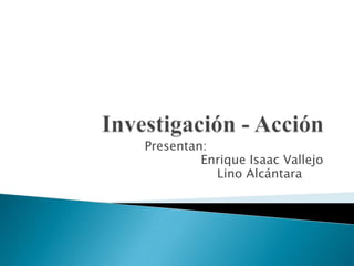 Investigación - Acción Presentan:  Enrique Isaac Vallejo Lino Alcántara	 