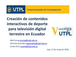 Creación de contenidos
interactivos de deporte
para televisión digital
terrestre en Ecuador
Abel Suing arsuing@utpl.edu.ec
Verónica González vegonzalez@utpl.edu.ec
Carlos Ortiz ccortiz@utpl.edu.ec
Loja, 17 de mayo de 2016
 