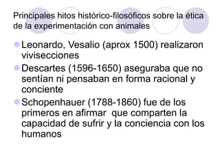 Principales hitos histórico-filosóficos sobre la ética
de la experimentación con animales
Leonardo, Vesalio (aprox 1500) realizaron
vivisecciones
Descartes (1596-1650) aseguraba que no
sentían ni pensaban en forma racional y
conciente
Schopenhauer (1788-1860) fue de los
primeros en afirmar que comparten la
capacidad de sufrir y la conciencia con los
humanos
 