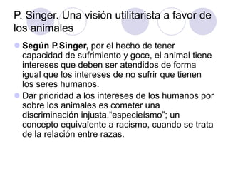P. Singer. Una visión utilitarista a favor de
los animales
 Según P.Singer, por el hecho de tener
capacidad de sufrimiento y goce, el animal tiene
intereses que deben ser atendidos de forma
igual que los intereses de no sufrir que tienen
los seres humanos.
 Dar prioridad a los intereses de los humanos por
sobre los animales es cometer una
discriminación injusta,“especieísmo”; un
concepto equivalente a racismo, cuando se trata
de la relación entre razas.
 