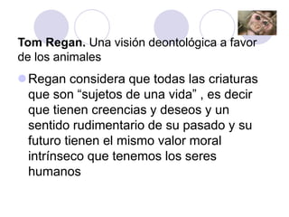 Tom Regan. Una visión deontológica a favor
de los animales
Regan considera que todas las criaturas
que son “sujetos de una vida” , es decir
que tienen creencias y deseos y un
sentido rudimentario de su pasado y su
futuro tienen el mismo valor moral
intrínseco que tenemos los seres
humanos
 