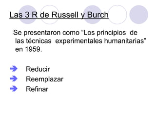 Las 3 R de Russell y Burch
Se presentaron como “Los principios de
las técnicas experimentales humanitarias”
en 1959.
 Reducir
 Reemplazar
 Refinar
 