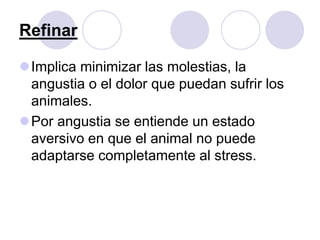 Refinar
Implica minimizar las molestias, la
angustia o el dolor que puedan sufrir los
animales.
Por angustia se entiende un estado
aversivo en que el animal no puede
adaptarse completamente al stress.
 