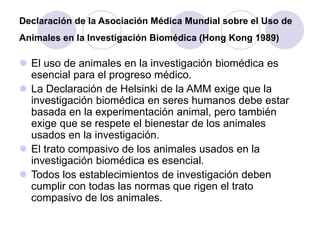 Declaración de la Asociación Médica Mundial sobre el Uso de
Animales en la Investigación Biomédica (Hong Kong 1989)
 El uso de animales en la investigación biomédica es
esencial para el progreso médico.
 La Declaración de Helsinki de la AMM exige que la
investigación biomédica en seres humanos debe estar
basada en la experimentación animal, pero también
exige que se respete el bienestar de los animales
usados en la investigación.
 El trato compasivo de los animales usados en la
investigación biomédica es esencial.
 Todos los establecimientos de investigación deben
cumplir con todas las normas que rigen el trato
compasivo de los animales.
 