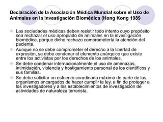 Declaración de la Asociación Médica Mundial sobre el Uso de
Animales en la Investigación Biomédica (Hong Kong 1989
 Las sociedades médicas deben resistir todo intento cuyo propósito
sea rechazar el uso apropiado de animales en la investigación
biomédica, porque dicho rechazo comprometería la atención del
paciente.
 Aunque no se debe comprometer el derecho a la libertad de
expresión, se debe condenar el elemento anárquico que existe
entre los activistas por los derechos de los animales.
 Se debe condenar internacionalmente el uso de amenazas,
intimidación, violencia y hostigamiento personal de los científicos y
sus familias.
 Se debe solicitar un esfuerzo coordinado máximo de parte de los
organismos encargados de hacer cumplir la ley, a fin de proteger a
los investigadores y a los establecimientos de investigación de
actividades de naturaleza terrorista.
 