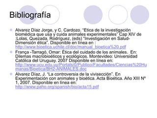 Bibliografía
 Alvarez Díaz Jorge, y C. Cardozo. “Etica de la investigación
biomédica que usa y cuida animales experimentales” Cap XIV de
:Lolas, Quezada, Rodríguez, (eds) “Investigación en Salud-
Dimensión ética”. Disponible en línea en :
http://www.bioetica.uchile.cl/doc/manual_bioetica%20.pdf
 França -Tarragó, Omar: Ética del cuidado de los animales. En:
Dilemas macrobioéticos y ecológicos. Montevideo: Universidad
Católica del Uruguay. 2007 Disponible en línea en:
http://www.ucu.edu.uy/Portals/0/Publico/Facultades/Ciencias%20Hu
manas/Bioetica/BH2-ANIMALES.doc
 Alvarez Díaz, J. “La controversia de la vivisección”. En
Experimentación con animales y bioética. Acta Bioética. Año XIII Nº
1, 2007. Disponible en línea en:
http://www.paho.org/spanish/bio/acta15.pdf
 