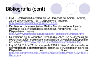 Bibliografía (cont)
 ONU. Declaración Universal de los Derechos del Animal Londres,
23 de septiembre de 1977. Disponible en linea en:
http://www.dpi.bioetica.org/unesco14.htm
 Declaración de la Asociación Médica Mundial sobre el Uso de
Animales en la Investigación Biomédica (Hong Kong 1989)
Disponible en línea en:
http://www.wma.net/es/30publications/10policies/a18/index.html
 Universidad de la República. Ordenanza sobre uso de animales de
experimentación, docencia e investigación universitaria. Disponible
en línea en: http://www.csic.edu.uy/chea/docs/ordenanza.doc
 Ley Nº 18.611 de 21 de octubre de 2009. Utilización de animales en
actividades de experimentación, docencia e investigación científica.
Disponible en linea en:
http://sip.parlamento.gub.uy/leyes/AccesoTextoLey.asp?Ley=18611
&Anchor=
 