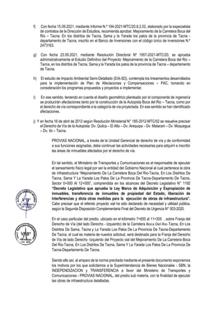 f) Con fecha 15.09.2021, mediante Informe N.º 194-2021-MTC/20.8.2.02, elaborado por la especialista
de contratos de la Dirección de Estudios, recomienda aprobar; Mejoramiento de la Carretera Boca del
Rio – Tacna. En los distritos de Tacna, Sama y la Yarada los palos de la provincia de Tacna -
departamento de Tacna, inscrito en el Banco de Inversiones con el código único de inversiones N.º
2473163.
g) Con fecha 23.09.2021, mediante Resolución Directoral Nº 1957-2021-MTC/20, se aprueba
administrativamente el Estudio Definitivo del Proyecto: Mejoramiento de la Carretera Boca del Rio –
Tacna, en los distritos de Tacna, Sama y la Yarada los palos de la provincia de Tacna – departamento
de Tacna.
h) El estudio de Impacto Ambiental Semi-Detallado (EIA-SD), contempla los lineamientos desarrollados
para la implementación de Plan de Afectaciones y Compensaciones – PAC, tomando en
consideración los programas propuestos y proyectos a implementar.
i) En ese sentido, teniendo en cuenta el diseño geométrico planteado por el componente de ingeniería
se producirán afectaciones tanto por la construcción de la Autopista Boca del Rio – Tacna, como por
el derecho de vía correspondiente a la categoría de vía proyectada. En ese sentido se han identificado
afectaciones.
j) Y en fecha 16 de abril de 2012 según Resolución Ministerial N° 185-2012-MTC/02 se resuelve precisar
el Derecho de Vía de la Autopista: Dv. Quilca – El Alto – Dv. Arequipa – Dv. Matarani – Dv. Moquegua
– Dv. Ilo – Tacna.
PROVIAS NACIONAL, a través de la Unidad Gerencial de derecho de vía y de conformidad
a sus funciones asignadas, debe continuar las actividades necesarias para adquirir e inscribir
las áreas de inmuebles afectados por el derecho de vía.
En tal sentido, el Ministerio de Transportes y Comunicaciones es el responsable de ejecutar
el saneamiento físico legal por ser la entidad del Gobierno Nacional al cual pertenece la obra
de infraestructura “Mejoramiento De La Carretera Boca Del Rio-Tacna, En Los Distritos De
Tacna, Sama Y La Yarada Los Palos De La Provincia De Tacna-Departamento De Tacna,
Sector 0+000 Al 12+000”, comprendida en los alcances del Decreto Legislativo N° 1192
“Decreto Legislativo que aprueba la Ley Marco de Adquisición y Expropiación de
inmuebles, transferencia de inmuebles de propiedad del Estado, liberación de
Interferencias y dicta otras medidas para la ejecución de obras de infraestructura”.
Cabe precisar que el referido proyecto vial ha sido declarado de necesidad y utilidad pública,
según la Segunda Disposición Complementaria Final del Decreto de Urgencia N° 003-2020.
En el caso particular del predio, ubicado en el kilómetro 7+650 al 11+305 , sobre Franja del
Derecho de Vía (del lado Derecho - Izquierdo) de la Carretera Boca Del Rio-Tacna, En Los
Distritos De Sama, Tacna y La Yarada Los Palos De La Provincia De Tacna-Departamento
De Tacna, el cual es materia de nuestra solicitud, será destinado para la Franja del Derecho
de Vía de lado Derecho -Izquierdo del Proyecto vial del Mejoramiento De La Carretera Boca
Del Rio-Tacna, En Los Distritos De Tacna, Sama Y La Yarada Los Palos De La Provincia De
Tacna-Departamento De Tacna.
Siendo ello así, al amparo de la norma precitada mediante el presente documento exponemos
los motivos por los que solicitamos a la Superintendencia de Bienes Nacionales - SBN, la
INDEPENDIZACION y TRANSFERENCIA a favor del Ministerio de Transportes y
Comunicaciones - PROVIAS NACIONAL, del predio sub materia, con la finalidad de ejecutar
las obras de infraestructura detalladas.
 