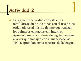 Actividad2La siguiente actividad consiste en la familiarización de los niños con el uso de los ordenadores al mismo tiempo que realizan los primeros contactos con internet. Aprovechamos la materia de inglés para que a la vez que trabajan con el manejo de las TIC´Saprendan otros aspectos de la lengua.