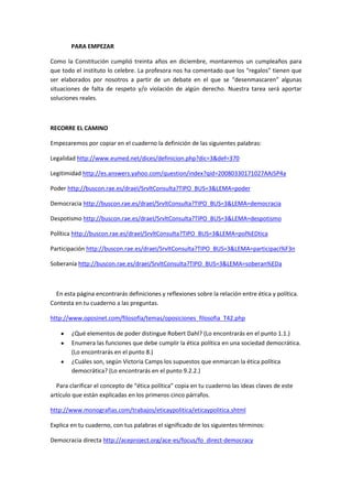 PARA EMPEZAR

Como la Constitución cumplió treinta años en diciembre, montaremos un cumpleaños para
que todo el instituto lo celebre. La profesora nos ha comentado que los “regalos” tienen que
ser elaborados por nosotros a partir de un debate en el que se “desenmascaren” algunas
situaciones de falta de respeto y/o violación de algún derecho. Nuestra tarea será aportar
soluciones reales.



RECORRE EL CAMINO

Empezaremos por copiar en el cuaderno la definición de las siguientes palabras:

Legalidad http://www.eumed.net/dices/definicion.php?dic=3&def=370

Legitimidad http://es.answers.yahoo.com/question/index?qid=20080330171027AAi5P4a

Poder http://buscon.rae.es/draeI/SrvltConsulta?TIPO_BUS=3&LEMA=poder

Democracia http://buscon.rae.es/draeI/SrvltConsulta?TIPO_BUS=3&LEMA=democracia

Despotismo http://buscon.rae.es/draeI/SrvltConsulta?TIPO_BUS=3&LEMA=despotismo

Política http://buscon.rae.es/draeI/SrvltConsulta?TIPO_BUS=3&LEMA=pol%EDtica

Participación http://buscon.rae.es/draeI/SrvltConsulta?TIPO_BUS=3&LEMA=participaci%F3n

Soberanía http://buscon.rae.es/draeI/SrvltConsulta?TIPO_BUS=3&LEMA=soberan%EDa



  En esta página encontrarás definiciones y reflexiones sobre la relación entre ética y política.
Contesta en tu cuaderno a las preguntas.

http://www.oposinet.com/filosofia/temas/oposiciones_filosofia_T42.php

        ¿Qué elementos de poder distingue Robert Dahl? (Lo encontrarás en el punto 1.1.)
        Enumera las funciones que debe cumplir la ética política en una sociedad democrática.
        (Lo encontrarás en el punto 8.)
        ¿Cuáles son, según Victoria Camps los supuestos que enmarcan la ética política
        democrática? (Lo encontrarás en el punto 9.2.2.)

  Para clarificar el concepto de “ética política” copia en tu cuaderno las ideas claves de este
artículo que están explicadas en los primeros cinco párrafos.

http://www.monografias.com/trabajos/eticaypolitica/eticaypolitica.shtml

Explica en tu cuaderno, con tus palabras el significado de los siguientes términos:

Democracia directa http://aceproject.org/ace-es/focus/fo_direct-democracy
 