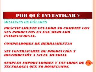 MERCADO MUNDIAL DE CIENTOS DE MILES DE
MILLONES DE DÓLARES
 
PRÁCTICAMENTE ECUADOR NO COMPITE CON
SUS PRODUCTOS EN ESE MERCADO
INTERNACIONAL.
 
COMPRADORES DE HERRAMIENTAS
 
SIN CONTRAPARTE DE PRODUCCIÓN Y
DISTRIBUCIÓN A NIVEL MUNDIAL
 
SIMPLES IMPORTADORES Y USUARIOS DE UNA
TECNOLOGÍA QUE NO DOMINAMOS.
POR QUÉ INVESTIGAR ?
 