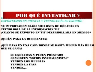 EL DIFERENCIAL ENTRE LO QUE IMPORTAMOS Y LO QUE
EXPORTAMOS EN CIENCIA Y TECNOLOGÍA ES ENORME
 
SE IMPORTARON 30,000 MILLONES DE DÓLARES EN
TECNOLOGÍA DE LA INFORMACIÓN TIC
¿CUÁNTO SE EXPORTO EN TIC DESARROLLADA EN MÉXICO?
 
¿QUIÉN PAGA LA DIFERENCIA?
 
¿QUÉ PASA EN UNA CASA DONDE SE GASTA MUCHO MAS DE LO
QUE SE GANA?
 
SE ENDEUDAN Y PIDEN PRESTADO
CONSIGUEN "SOCIOS INVERSIONISTAS"
VENDEN LOS MUEBLES
VENDEN LA CASA
VENDEN.....
POR QUÉ INVESTIGAR ?
 