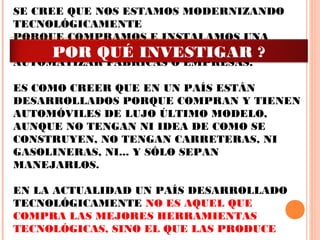 SE CREE QUE NOS ESTAMOS MODERNIZANDO
TECNOLÓGICAMENTE
PORQUE COMPRAMOS E INSTALAMOS UNA
GRAN CANTIDAD DE HERRAMIENTAS PARA
AUTOMATIZAR FABRICAS O EMPRESAS.
 
ES COMO CREER QUE EN UN PAÍS ESTÁN
DESARROLLADOS PORQUE COMPRAN Y TIENEN
AUTOMÓVILES DE LUJO ÚLTIMO MODELO,
AUNQUE NO TENGAN NI IDEA DE COMO SE
CONSTRUYEN, NO TENGAN CARRETERAS, NI
GASOLINERAS, NI... Y SÓLO SEPAN
MANEJARLOS.
 
EN LA ACTUALIDAD UN PAÍS DESARROLLADO
TECNOLÓGICAMENTE NO ES AQUEL QUE
COMPRA LAS MEJORES HERRAMIENTAS
TECNOLÓGICAS, SINO EL QUE LAS PRODUCE
POR QUÉ INVESTIGAR ?
 