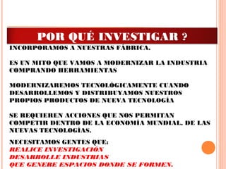 FALACIA DECIR QUE NOS ESTAMOS MODERNIZANDO
PORQUE COMPRAMOS HERRAMIENTAS MODERNAS Y LAS
INCORPORAMOS A NUESTRAS FÁBRICA.
ES UN MITO QUE VAMOS A MODERNIZAR LA INDUSTRIA
COMPRANDO HERRAMIENTAS
MODERNIZAREMOS TECNOLÓGICAMENTE CUANDO
DESARROLLEMOS Y DISTRIBUYAMOS NUESTROS
PROPIOS PRODUCTOS DE NUEVA TECNOLOGÍA
SE REQUIEREN ACCIONES QUE NOS PERMITAN
COMPETIR DENTRO DE LA ECONOMÍA MUNDIAL, DE LAS
NUEVAS TECNOLOGÍAS.
NECESITAMOS GENTES QUE:
REALICE INVESTIGACIÓN
DESARROLLE INDUSTRIAS
QUE GENERE ESPACIOS DONDE SE FORMEN.
POR QUÉ INVESTIGAR ?
 