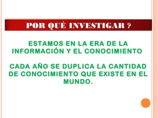 ESTAMOS EN LA ERA DE LA
INFORMACIÓN Y EL CONOCIMIENTO
CADA AÑO SE DUPLICA LA CANTIDAD
DE CONOCIMIENTO QUE EXISTE EN EL
MUNDO.
POR QUÉ INVESTIGAR ?
 