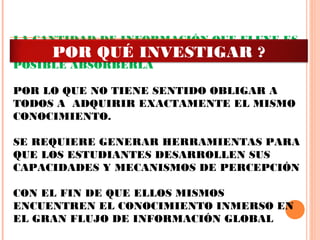 LA CANTIDAD DE INFORMACIÓN QUE FLUYE ES
TAN GRANDE QUE NO ES HUMANAMENTE
POSIBLE ABSORBERLA
 
POR LO QUE NO TIENE SENTIDO OBLIGAR A
TODOS A ADQUIRIR EXACTAMENTE EL MISMO
CONOCIMIENTO.
 
SE REQUIERE GENERAR HERRAMIENTAS PARA
QUE LOS ESTUDIANTES DESARROLLEN SUS
CAPACIDADES Y MECANISMOS DE PERCEPCIÓN
CON EL FIN DE QUE ELLOS MISMOS
ENCUENTREN EL CONOCIMIENTO INMERSO EN
EL GRAN FLUJO DE INFORMACIÓN GLOBAL
POR QUÉ INVESTIGAR ?
 