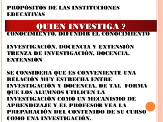 PROPÓSITOS DE LAS INSTITUCIONES
EDUCATIVAS
GENERAR EL CONOCIMIENTO, PRESERVAR EL
CONOCIMIENTO, DIFUNDIR EL CONOCIMIENTO
INVESTIGACIÓN, DOCENCIA Y EXTENSIÓN
TRENZA DE INVESTIGACIÓN, DOCENCIA,
EXTENSIÓN
 
SE CONSIDERA QUE ES CONVENIENTE UNA
RELACIÓN MUY ESTRECHA ENTRE
INVESTIGACIÓN Y DOCENCIA, DE TAL FORMA
QUE LOS ALUMNOS UTILICEN LA
INVESTIGACIÓN COMO UN MECANISMO DE
APRENDIZAJE Y EL PROFESOR VEA LA
PREPARACIÓN DEL CONTENIDO DE SU CURSO
COMO UNA INVESTIGACIÓN.
QUIEN INVESTIGA ?
 