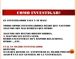 EL INVESTIGADOR NACE Y SE HACE
 
TODOS SOMOS INVESTIGADORES DESDE QUE NACEMOS
ALGUNOS SON MAS HÁBILES QUE OTROS
 
ALGUNOS SON BUENOS OBSERVADORES,
A ALGUNOS LES GUSTA LEER,
OTROS ENCUENTRAN MUY RÁPIDO RELACIONES,
OTROS ....ETC.
 
CUAL ES MEJOR INVESTIGADOR
DEPENDE
SI LO QUE QUIERE ES ENCONTRAR EL MEJOR PRECIO DE
ALGO O UNA LEY GENERAL DE LA NATURALEZA
COMO INVESTIGAR?
 