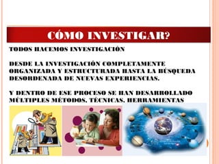 TODOS HACEMOS INVESTIGACIÓN
DESDE LA INVESTIGACIÓN COMPLETAMENTE
ORGANIZADA Y ESTRUCTURADA HASTA LA BÚSQUEDA
DESORDENADA DE NUEVAS EXPERIENCIAS.
 
Y DENTRO DE ESE PROCESO SE HAN DESARROLLADO
MÚLTIPLES MÉTODOS, TÉCNICAS, HERRAMIENTAS
 
CÓMO INVESTIGAR?
 