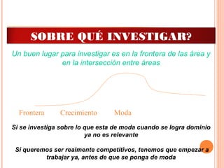 Frontera ModaCrecimiento
Un buen lugar para investigar es en la frontera de las área y
en la intersección entre áreas
Si se investiga sobre lo que esta de moda cuando se logra dominio
ya no es relevante
Si queremos ser realmente competitivos, tenemos que empezar a
trabajar ya, antes de que se ponga de moda
SOBRE QUÉ INVESTIGAR?
 