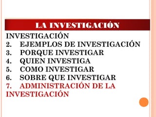 1.    INTRODUCCIÓN A LA
INVESTIGACIÓN
2.    EJEMPLOS DE INVESTIGACIÓN
3.    PORQUE INVESTIGAR
4.    QUIEN INVESTIGA 
5.    COMO INVESTIGAR
6.    SOBRE QUE INVESTIGAR
7.    ADMINISTRACIÓN DE LA
INVESTIGACIÓN
LA INVESTIGACIÓN
 