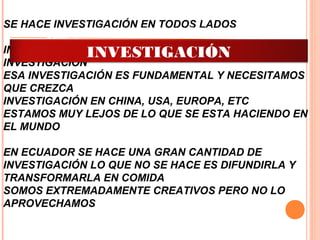 SE HACE INVESTIGACIÓN EN TODOS LADOS
INVESTIGACIÓN EN UNIVERSIDADES Y CENTROS DE
INVESTIGACIÓN
ESA INVESTIGACIÓN ES FUNDAMENTAL Y NECESITAMOS
QUE CREZCA
INVESTIGACIÓN EN CHINA, USA, EUROPA, ETC
ESTAMOS MUY LEJOS DE LO QUE SE ESTA HACIENDO EN
EL MUNDO
EN ECUADOR SE HACE UNA GRAN CANTIDAD DE
INVESTIGACIÓN LO QUE NO SE HACE ES DIFUNDIRLA Y
TRANSFORMARLA EN COMIDA
SOMOS EXTREMADAMENTE CREATIVOS PERO NO LO
APROVECHAMOS
ADMINISTRACIÓN DE LA
INVESTIGACIÓN
 